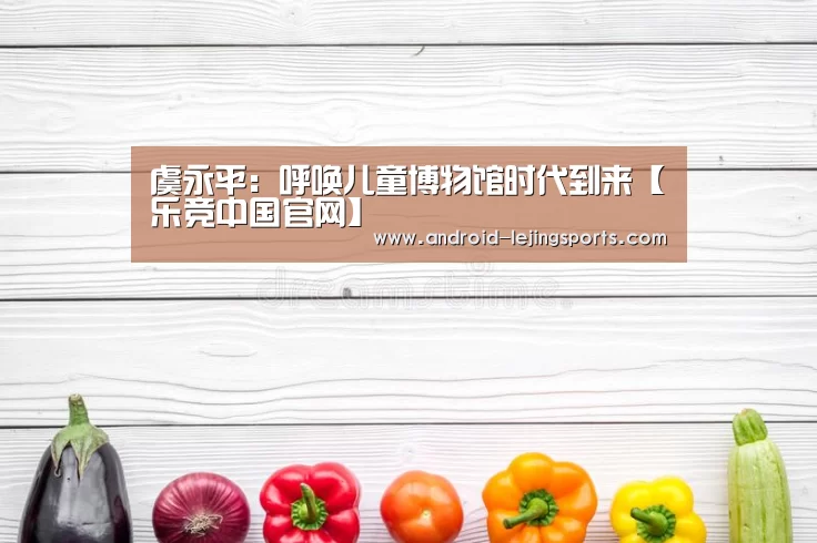 虞永平：呼唤儿童博物馆时代到来【乐竞中国官网】